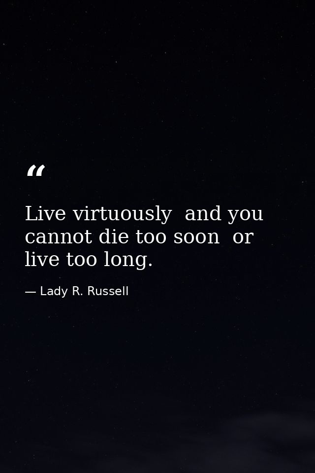 Live virtuously  and you cannot die too soon  or live too long. — Lady R. Russell