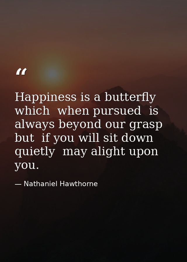 Happiness is a butterfly which  when pursued  is always beyond our grasp  but  if you will sit down quietly  may alight  — Nathaniel Hawthorne