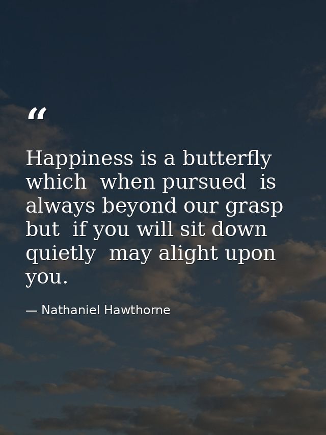 Happiness is a butterfly which  when pursued  is always beyond our grasp  but  if you will sit down quietly  may alight  — Nathaniel Hawthorne