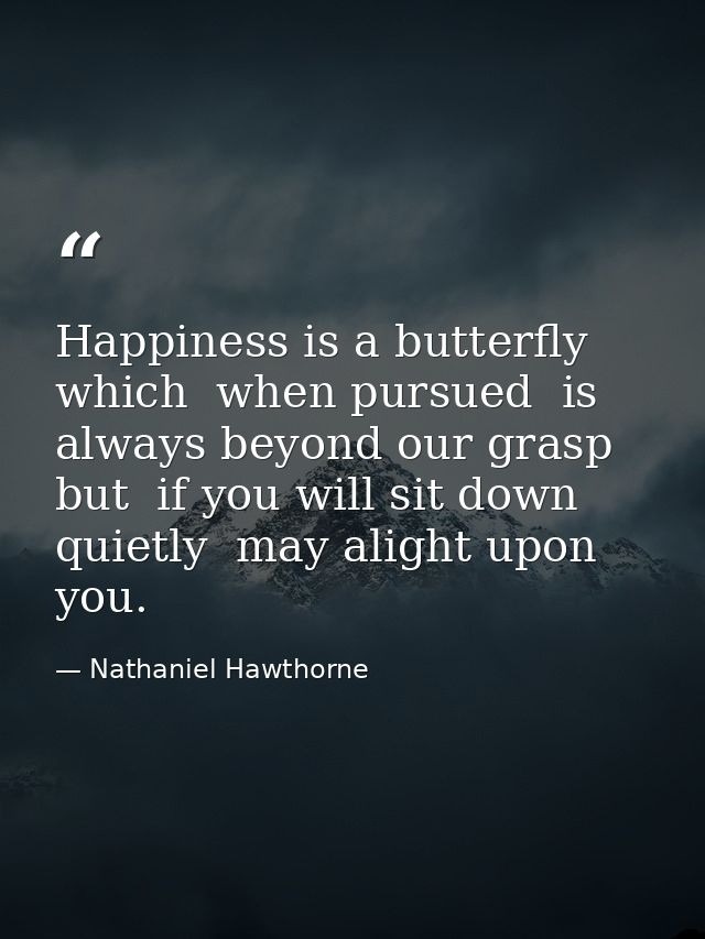 Happiness is a butterfly which  when pursued  is always beyond our grasp  but  if you will sit down quietly  may alight  — Nathaniel Hawthorne