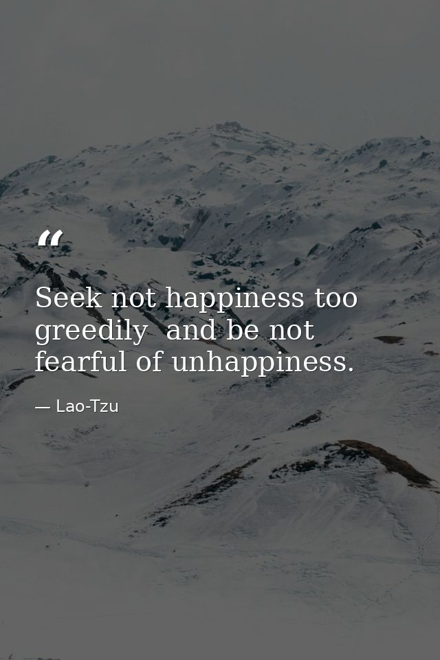 Seek not happiness too greedily  and be not fearful of unhappiness. — Lao-Tzu
