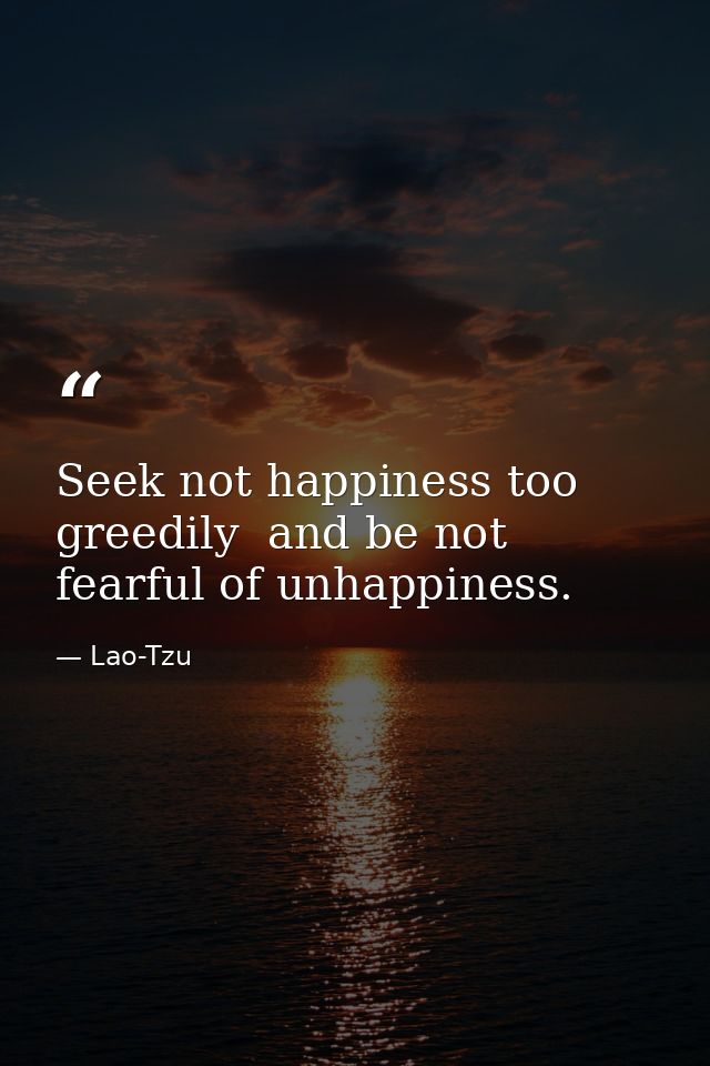 Seek not happiness too greedily  and be not fearful of unhappiness. — Lao-Tzu