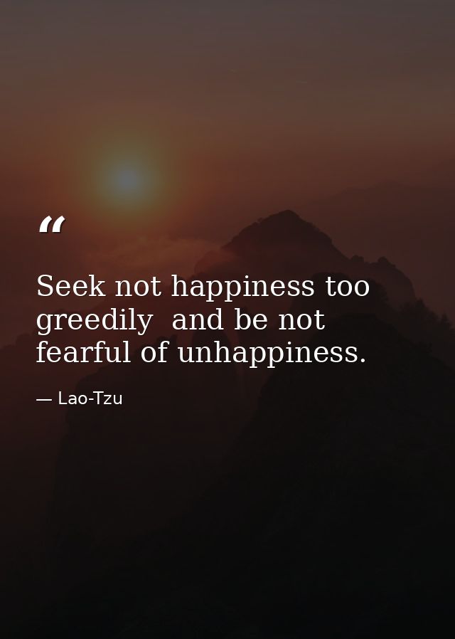 Seek not happiness too greedily  and be not fearful of unhappiness. — Lao-Tzu