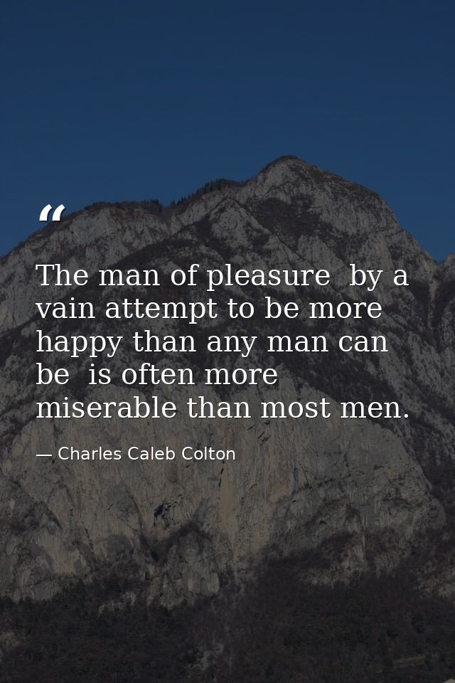 The man of pleasure  by a vain attempt to be more happy than any man can be  is often more miserable than most men. — Charles Caleb Colton