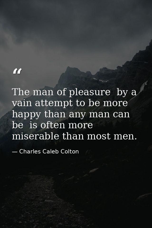 The man of pleasure  by a vain attempt to be more happy than any man can be  is often more miserable than most men. — Charles Caleb Colton