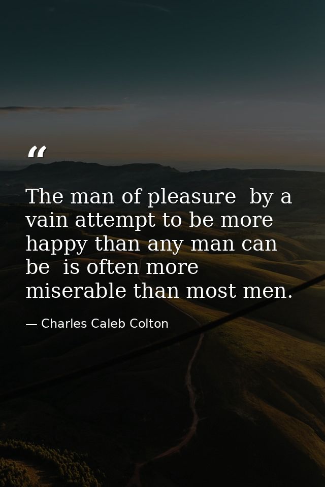 The man of pleasure  by a vain attempt to be more happy than any man can be  is often more miserable than most men. — Charles Caleb Colton