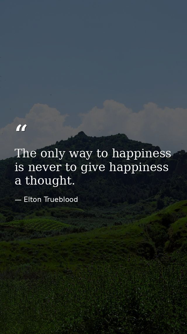 The only way to happiness is never to give happiness a thought. — Elton Trueblood