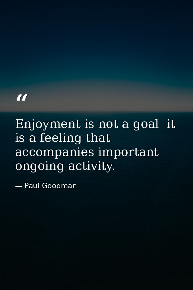 Enjoyment is not a goal  it is a feeling that accompanies important ongoing activity. — Paul Goodman