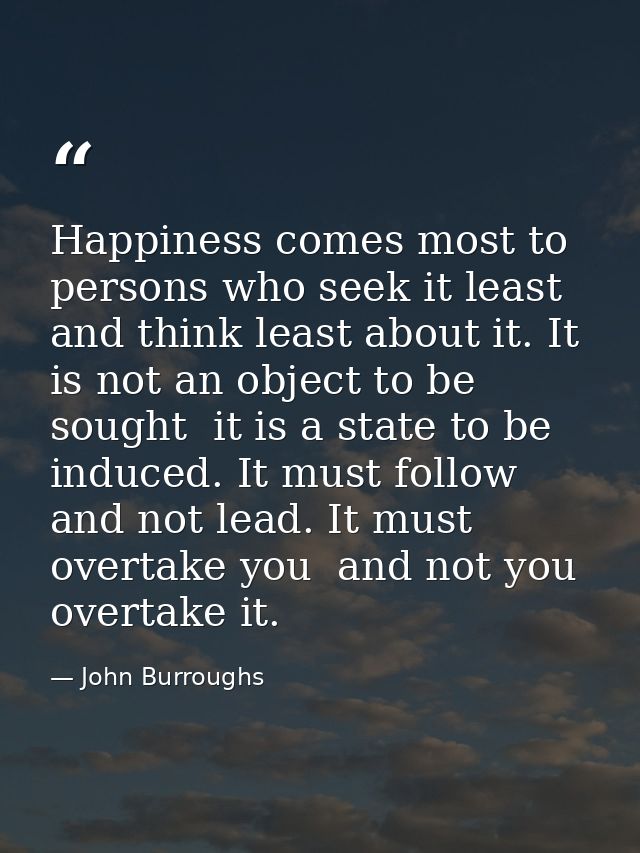 Happiness comes most to persons who seek it least  and think least about it. It is not an object to be sought  it is a s — John Burroughs