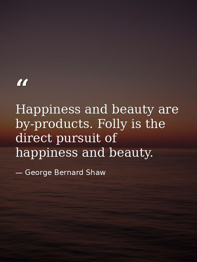 Happiness and beauty are by-products. Folly is the direct pursuit of happiness and beauty. — George Bernard Shaw