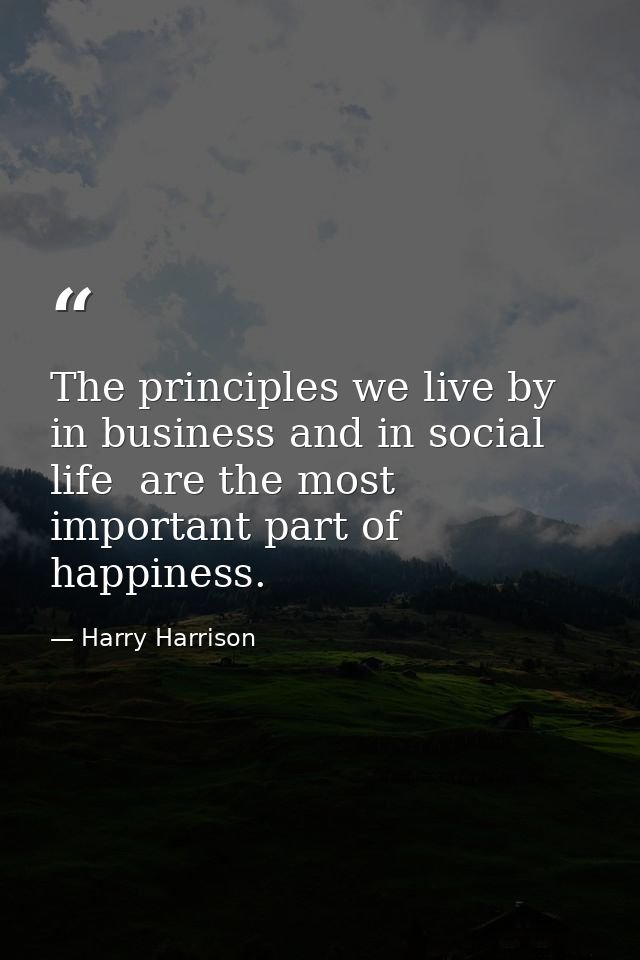 The principles we live by  in business and in social life  are the most important part of happiness. — Harry Harrison