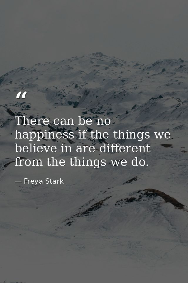 There can be no happiness if the things we believe in are different from the things we do. — Freya Stark