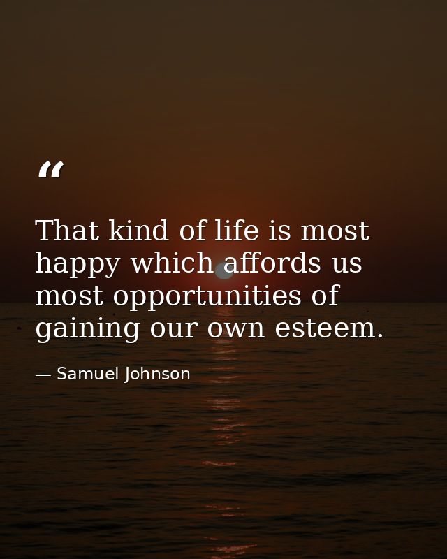 That kind of life is most happy which affords us most opportunities of gaining our own esteem. — Samuel Johnson