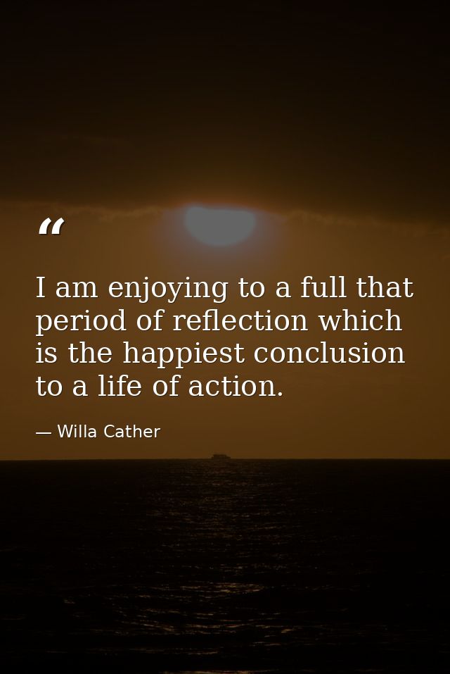 I am enjoying to a full that period of reflection which is the happiest conclusion to a life of action. — Willa Cather
