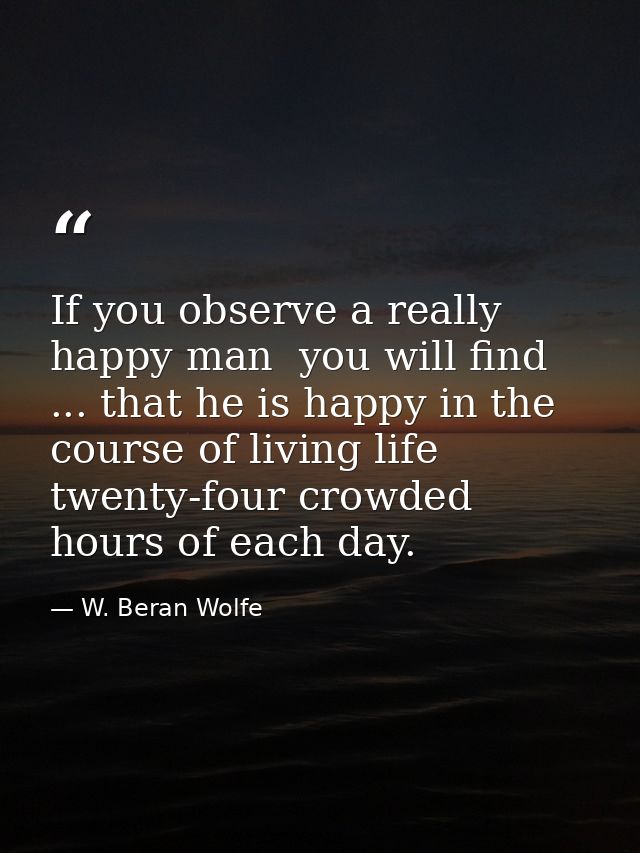If you observe a really happy man  you will find ... that he is happy in the course of living life twenty-four crowded h — W. Beran Wolfe