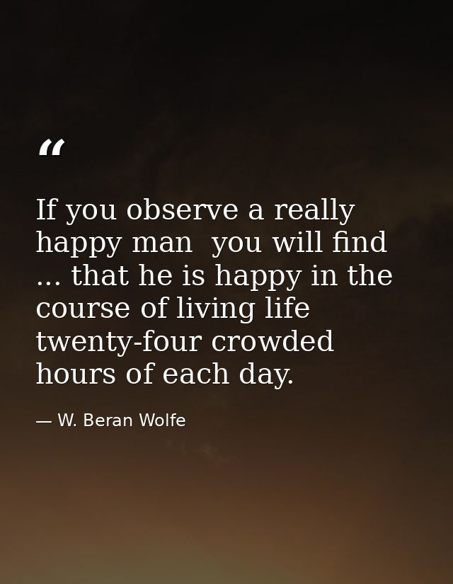 If you observe a really happy man  you will find ... that he is happy in the course of living life twenty-four crowded h — W. Beran Wolfe
