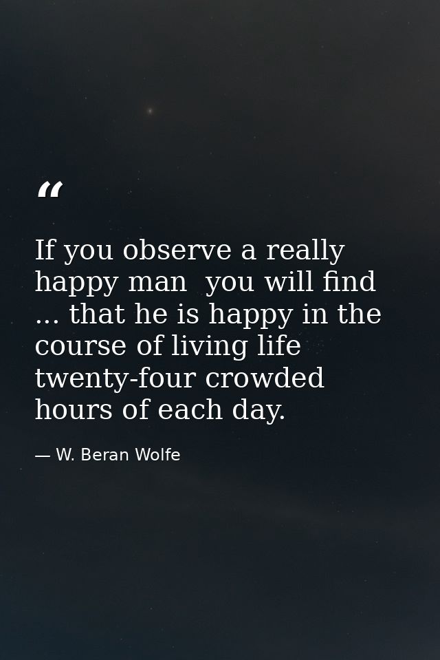 If you observe a really happy man  you will find ... that he is happy in the course of living life twenty-four crowded h — W. Beran Wolfe