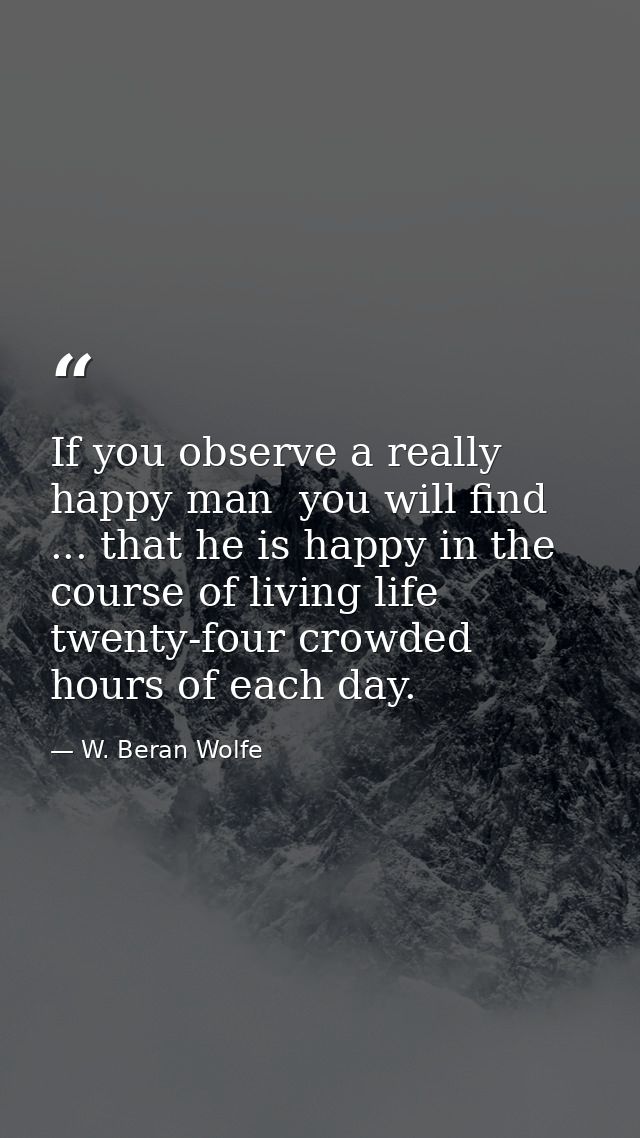 If you observe a really happy man  you will find ... that he is happy in the course of living life twenty-four crowded h — W. Beran Wolfe