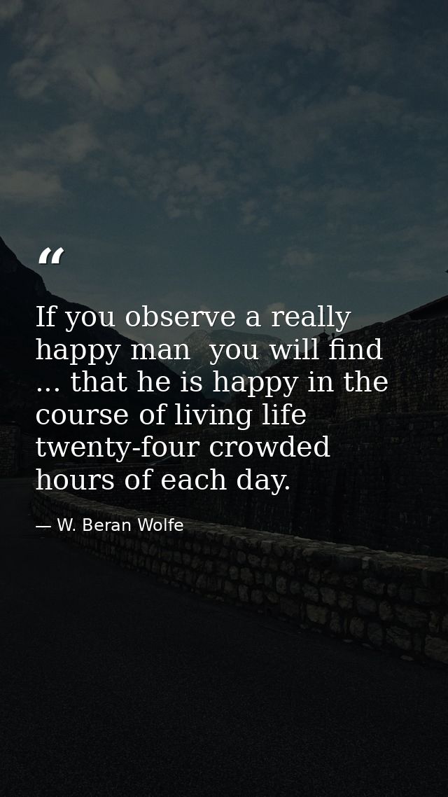 If you observe a really happy man  you will find ... that he is happy in the course of living life twenty-four crowded h — W. Beran Wolfe