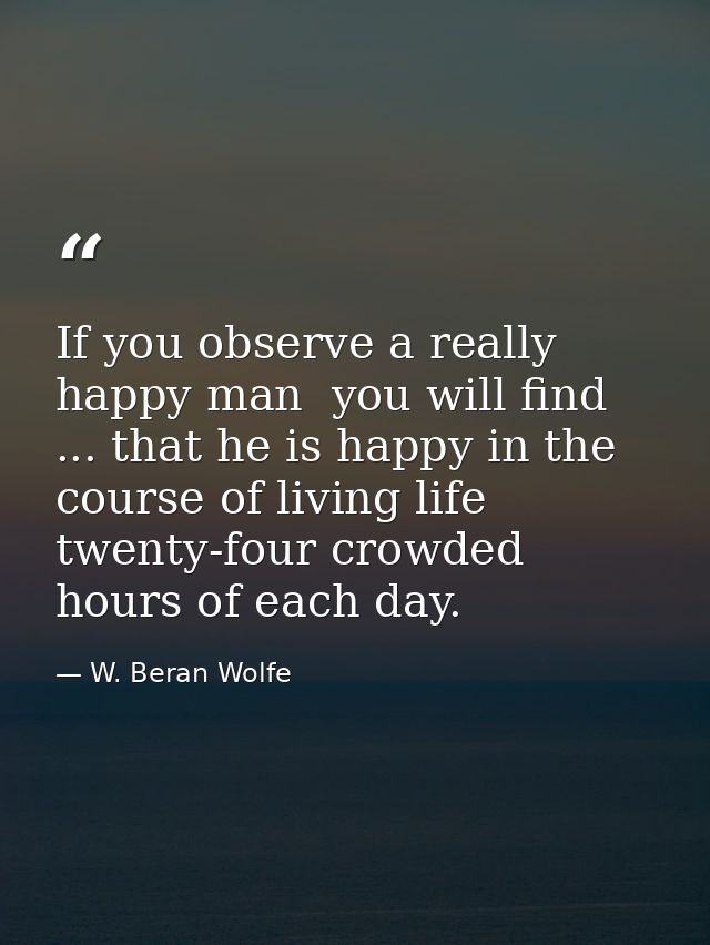 If you observe a really happy man  you will find ... that he is happy in the course of living life twenty-four crowded h — W. Beran Wolfe