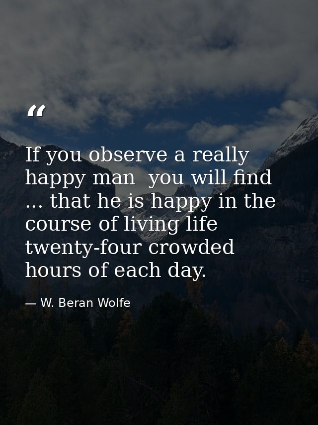 If you observe a really happy man  you will find ... that he is happy in the course of living life twenty-four crowded h — W. Beran Wolfe