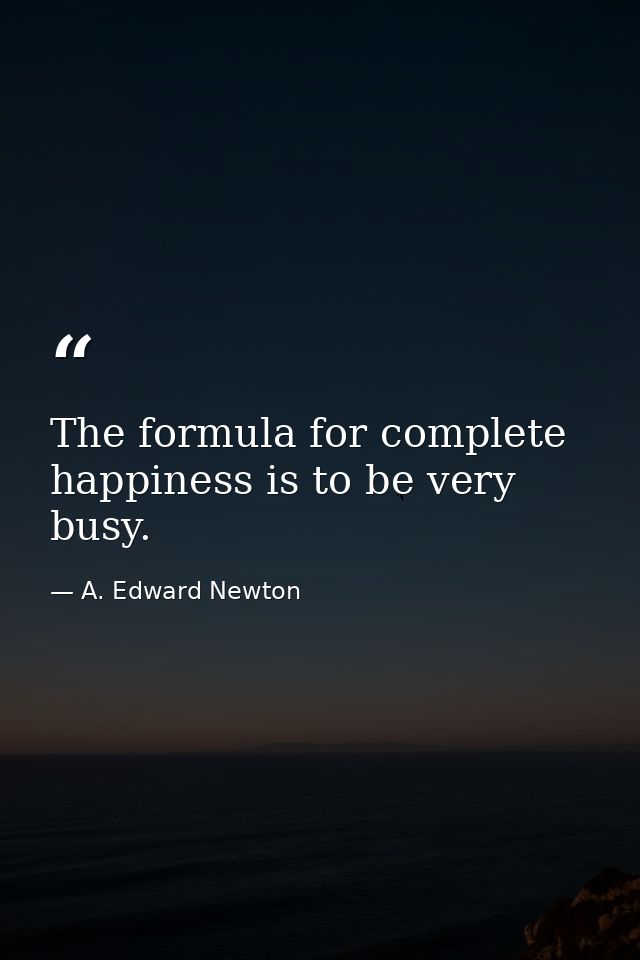 The formula for complete happiness is to be very busy. — A. Edward Newton