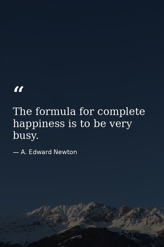 The formula for complete happiness is to be very busy. — A. Edward Newton