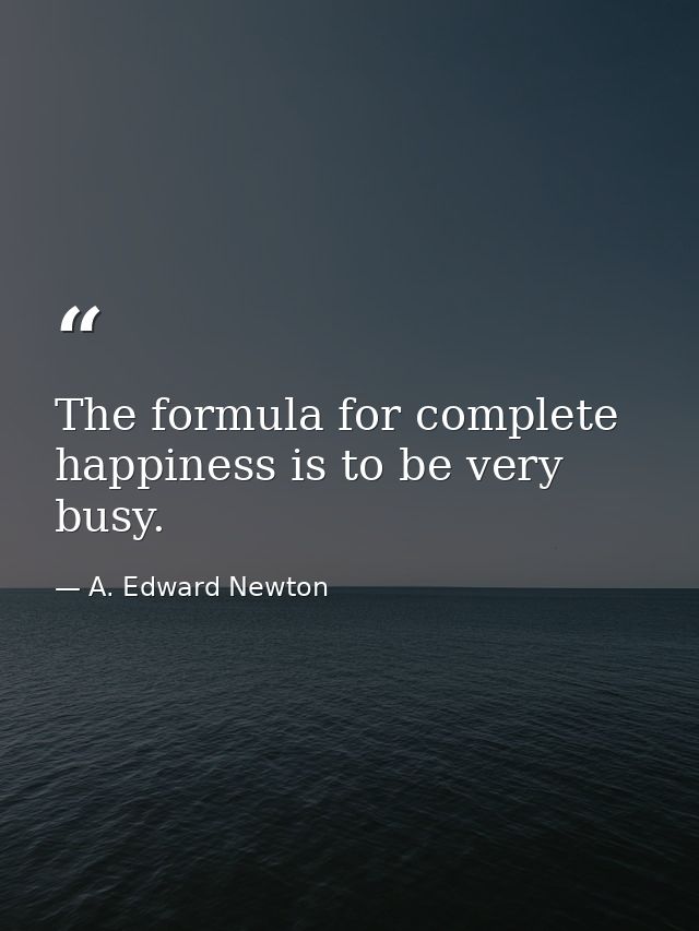 The formula for complete happiness is to be very busy. — A. Edward Newton