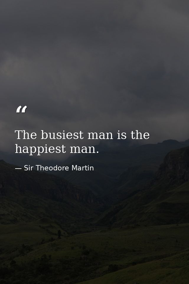 The busiest man is the happiest man. — Sir Theodore Martin