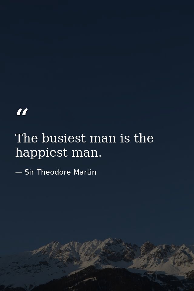 The busiest man is the happiest man. — Sir Theodore Martin