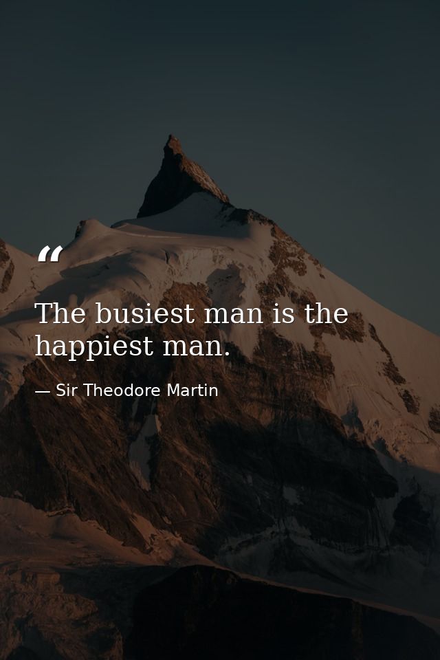 The busiest man is the happiest man. — Sir Theodore Martin