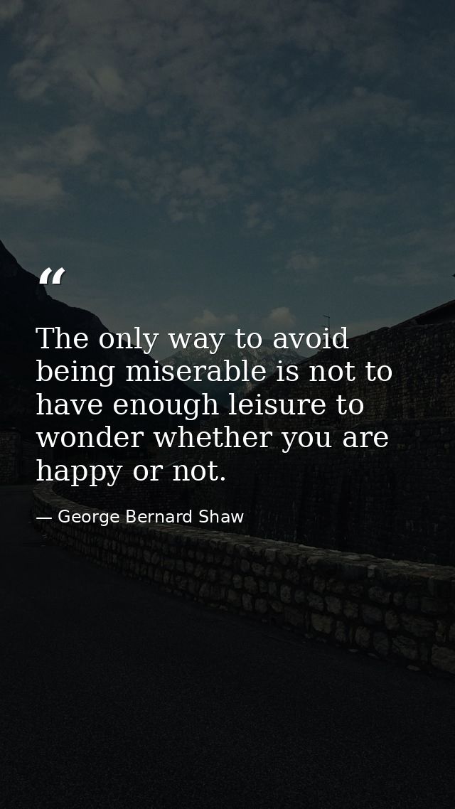 The only way to avoid being miserable is not to have enough leisure to wonder whether you are happy or not. — George Bernard Shaw