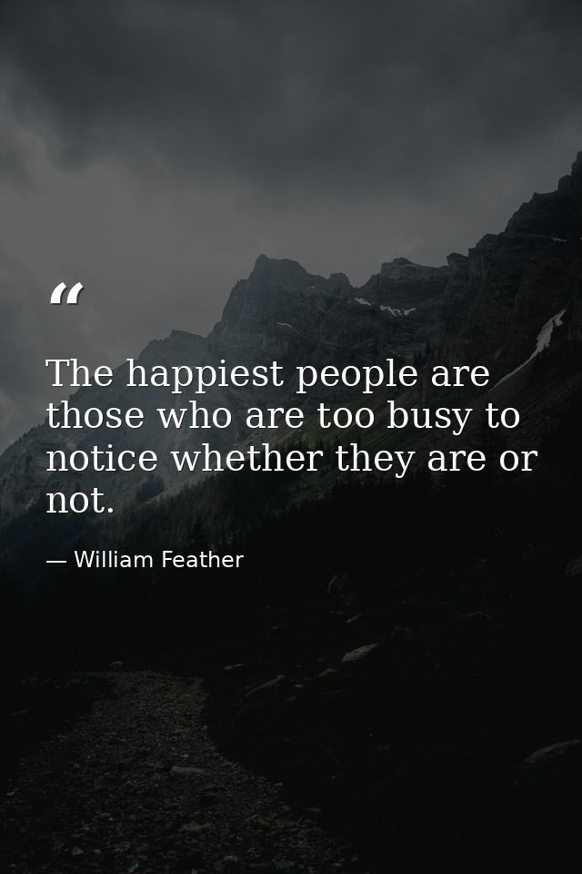 The happiest people are those who are too busy to notice whether they are or not. — William Feather