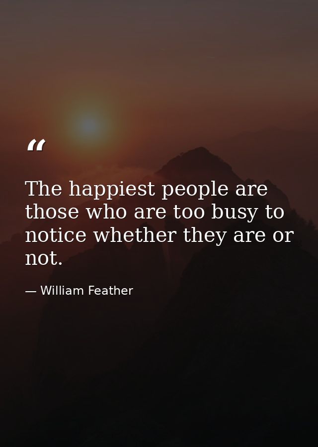 The happiest people are those who are too busy to notice whether they are or not. — William Feather