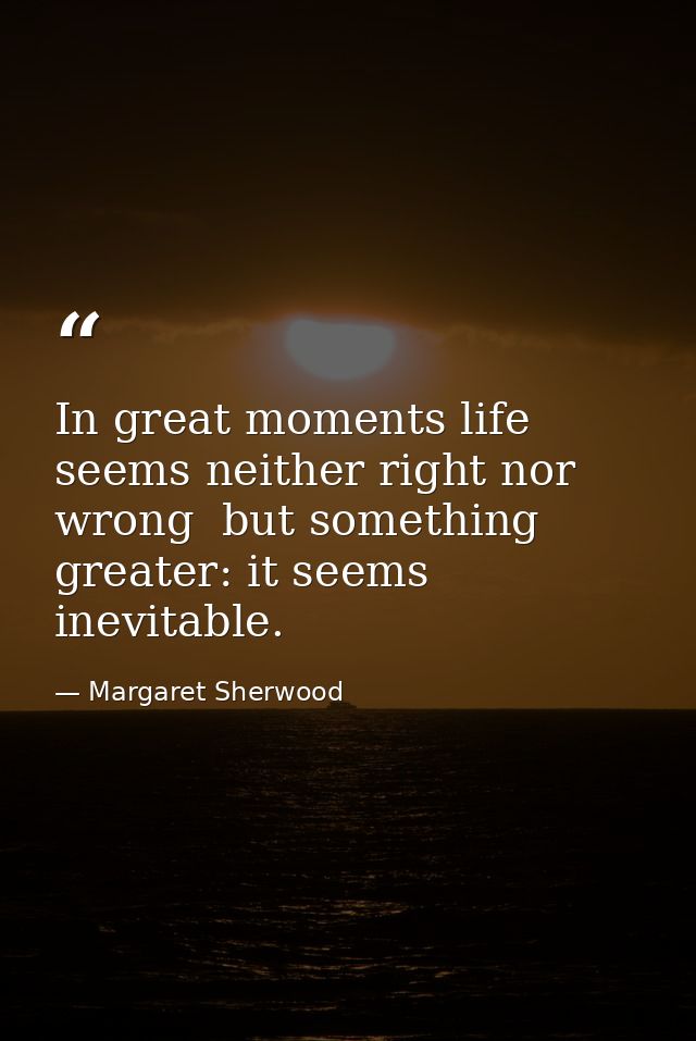 In great moments life seems neither right nor wrong  but something greater: it seems inevitable. — Margaret Sherwood