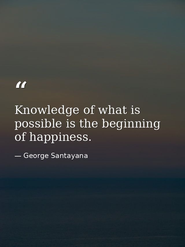 Knowledge of what is possible is the beginning of happiness. — George Santayana
