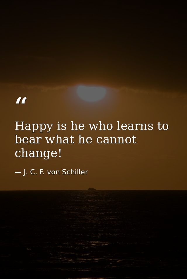 Happy is he who learns to bear what he cannot change! — J. C. F. von Schiller