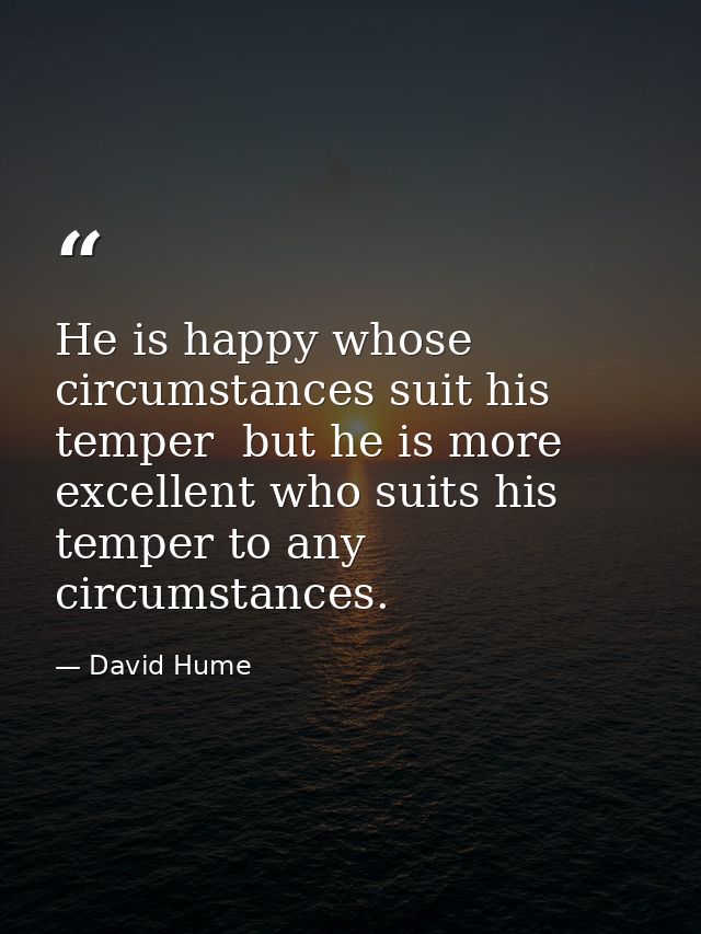 He is happy whose circumstances suit his temper  but he is more excellent who suits his temper to any circumstances. — David Hume