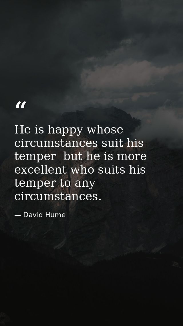 He is happy whose circumstances suit his temper  but he is more excellent who suits his temper to any circumstances. — David Hume