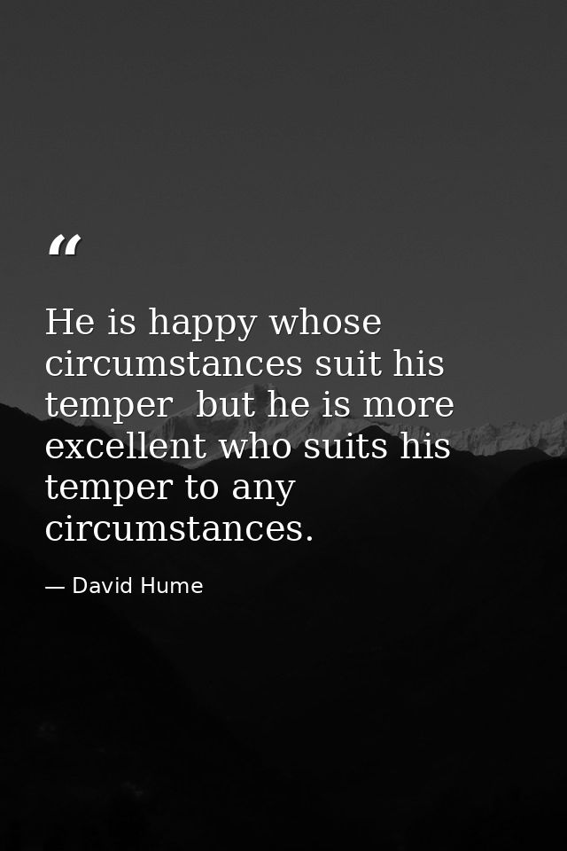 He is happy whose circumstances suit his temper  but he is more excellent who suits his temper to any circumstances. — David Hume