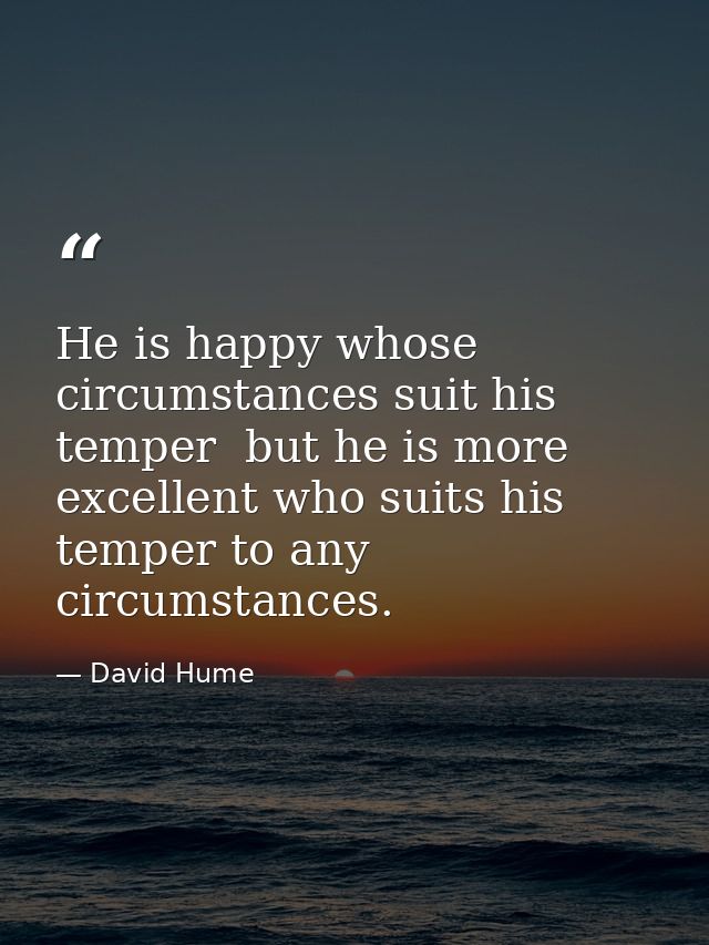 He is happy whose circumstances suit his temper  but he is more excellent who suits his temper to any circumstances. — David Hume