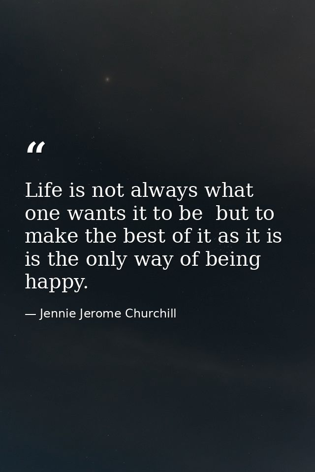 Life is not always what one wants it to be  but to make the best of it as it is  is the only way of being happy. — Jennie Jerome Churchill