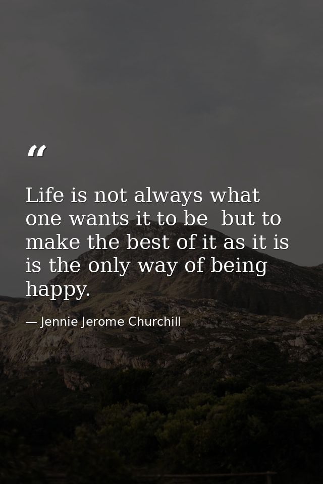 Life is not always what one wants it to be  but to make the best of it as it is  is the only way of being happy. — Jennie Jerome Churchill