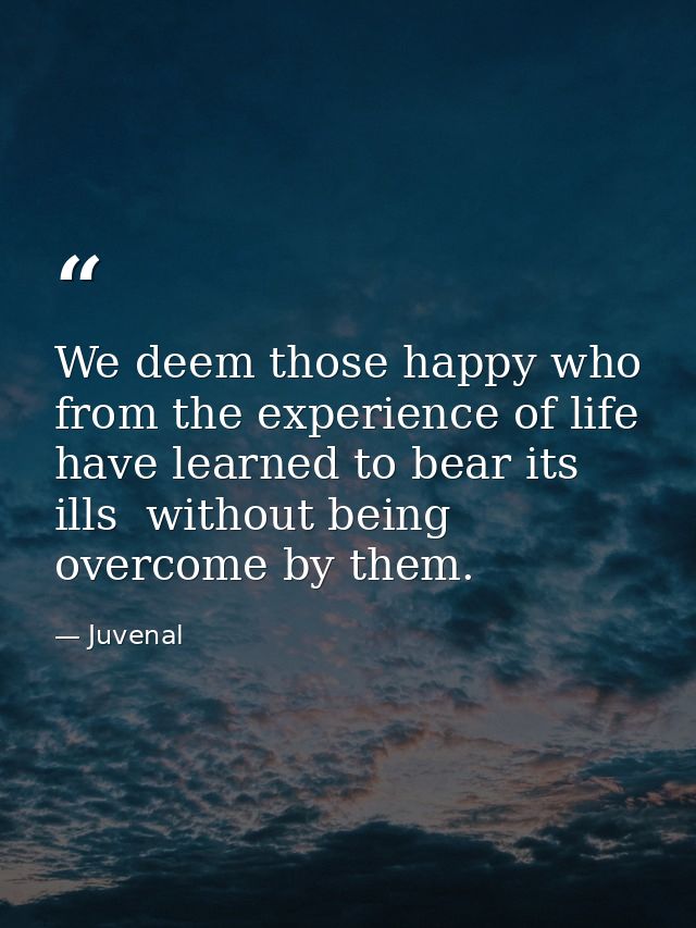 We deem those happy who from the experience of life have learned to bear its ills  without being overcome by them. — Juvenal