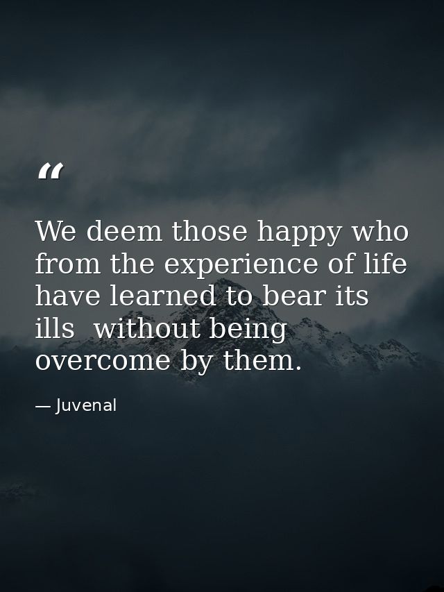 We deem those happy who from the experience of life have learned to bear its ills  without being overcome by them. — Juvenal