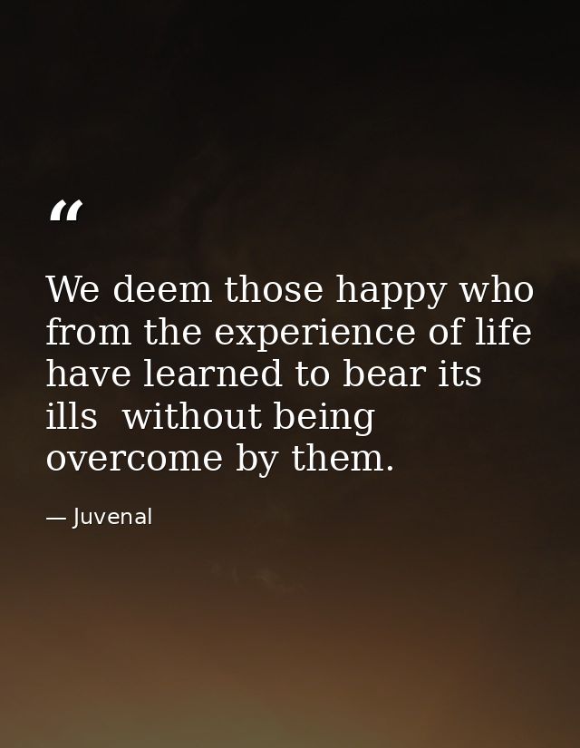 We deem those happy who from the experience of life have learned to bear its ills  without being overcome by them. — Juvenal