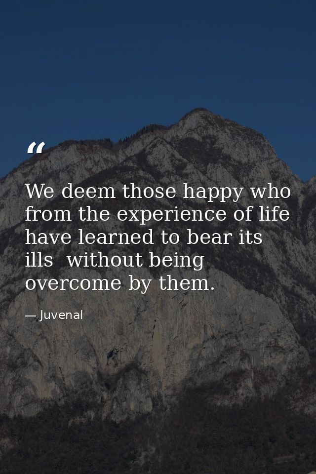 We deem those happy who from the experience of life have learned to bear its ills  without being overcome by them. — Juvenal