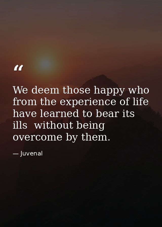 We deem those happy who from the experience of life have learned to bear its ills  without being overcome by them. — Juvenal