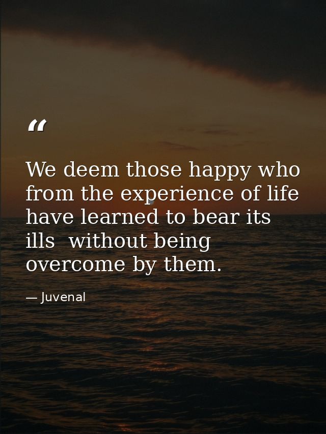 We deem those happy who from the experience of life have learned to bear its ills  without being overcome by them. — Juvenal