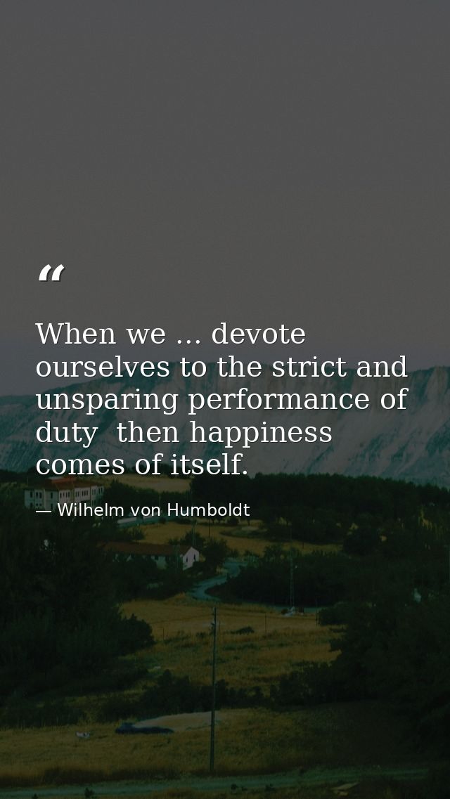 When we ... devote ourselves to the strict and unsparing performance of duty  then happiness comes of itself. — Wilhelm von Humboldt